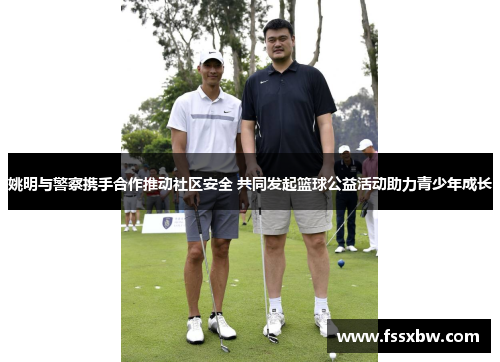 姚明与警察携手合作推动社区安全 共同发起篮球公益活动助力青少年成长