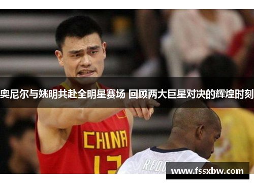 奥尼尔与姚明共赴全明星赛场 回顾两大巨星对决的辉煌时刻