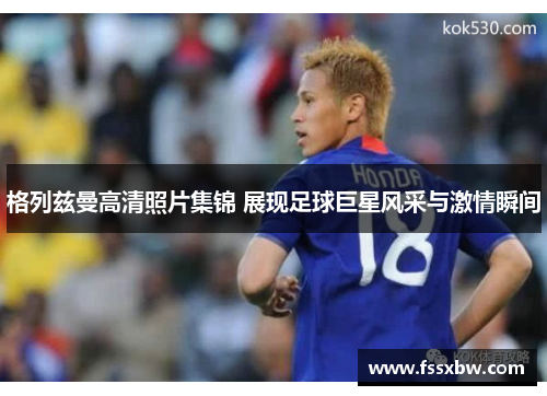 格列兹曼高清照片集锦 展现足球巨星风采与激情瞬间
