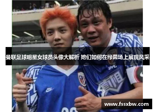 曼联足球明星女球员头像大解析 她们如何在绿茵场上展现风采