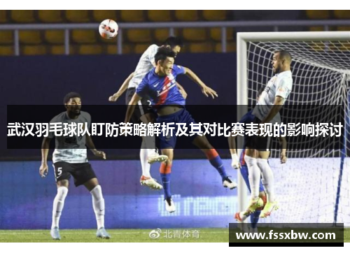 武汉羽毛球队盯防策略解析及其对比赛表现的影响探讨