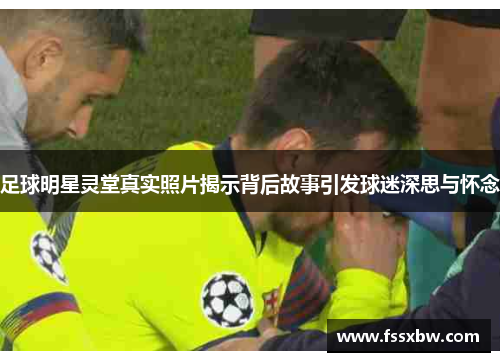 足球明星灵堂真实照片揭示背后故事引发球迷深思与怀念